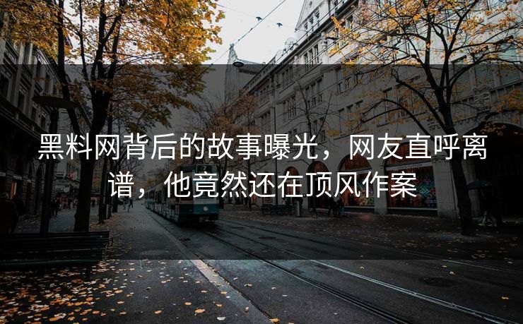 黑料网背后的故事曝光，网友直呼离谱，他竟然还在顶风作案