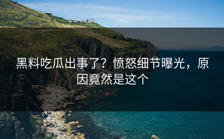 黑料吃瓜出事了？愤怒细节曝光，原因竟然是这个
