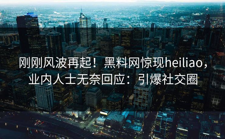 刚刚风波再起！黑料网惊现heiliao，业内人士无奈回应：引爆社交圈