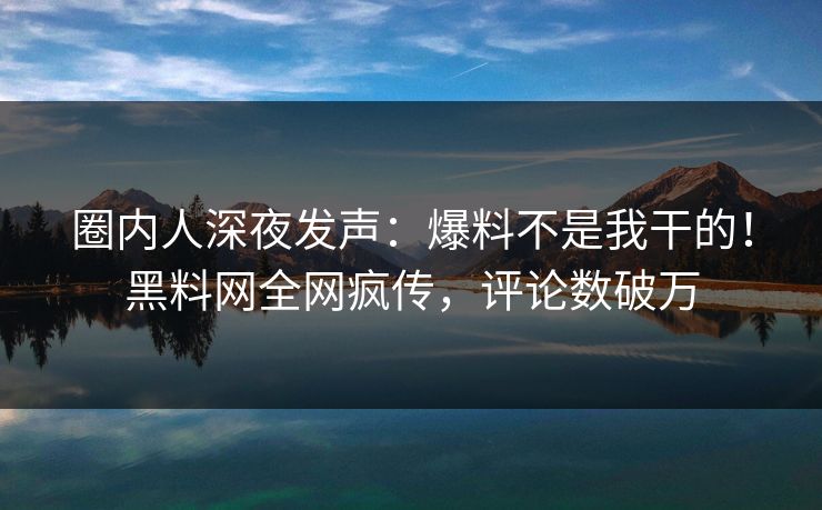 圈内人深夜发声：爆料不是我干的！黑料网全网疯传，评论数破万