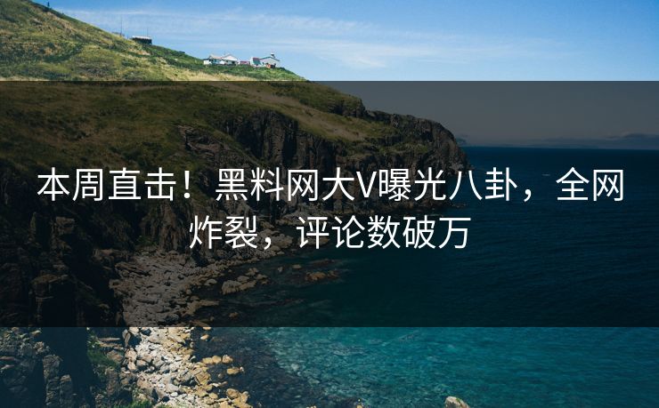 本周直击！黑料网大V曝光八卦，全网炸裂，评论数破万