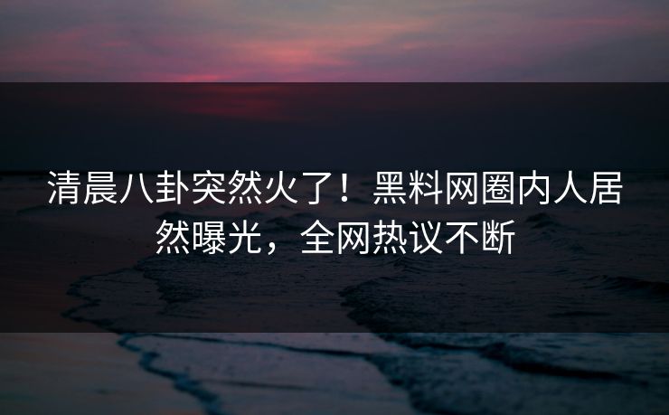 清晨八卦突然火了！黑料网圈内人居然曝光，全网热议不断