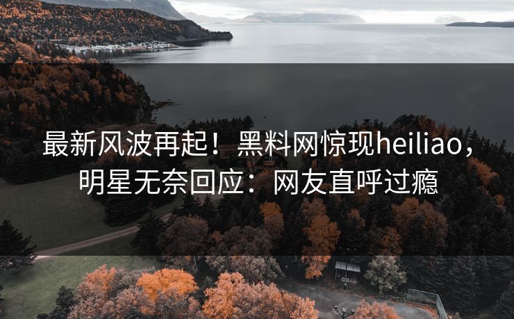 最新风波再起！黑料网惊现heiliao，明星无奈回应：网友直呼过瘾