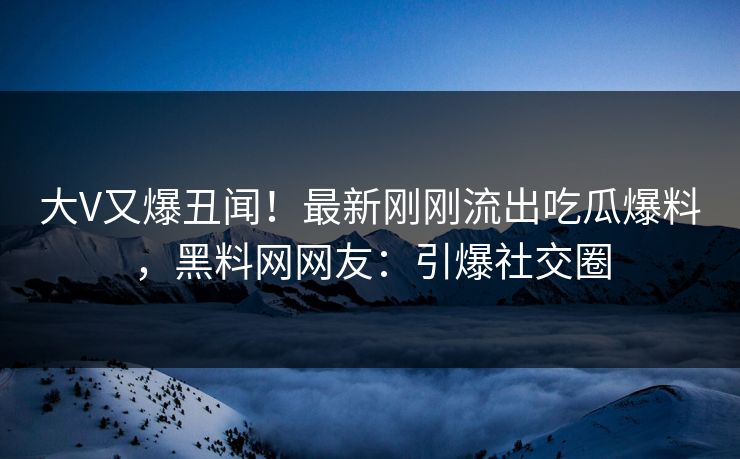 大V又爆丑闻！最新刚刚流出吃瓜爆料，黑料网网友：引爆社交圈