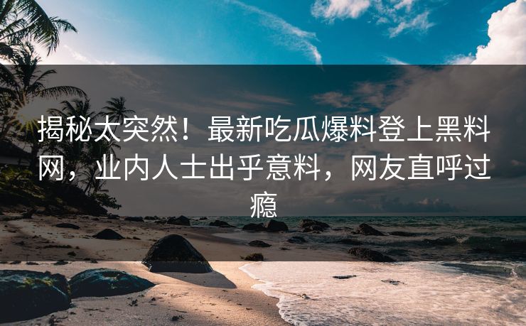 揭秘太突然！最新吃瓜爆料登上黑料网，业内人士出乎意料，网友直呼过瘾