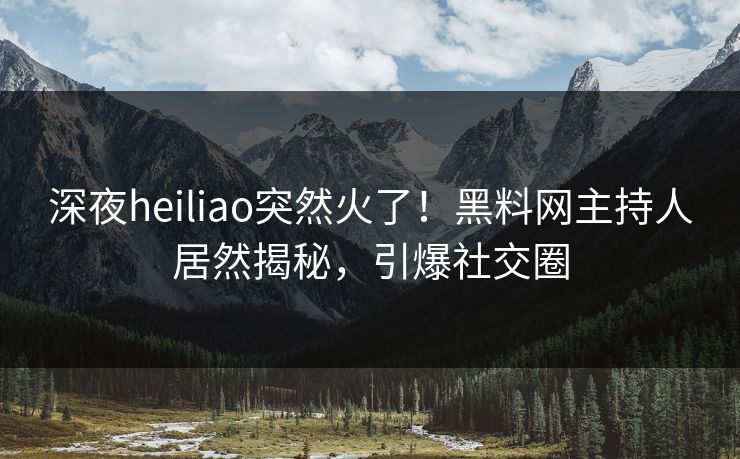 深夜heiliao突然火了！黑料网主持人居然揭秘，引爆社交圈
