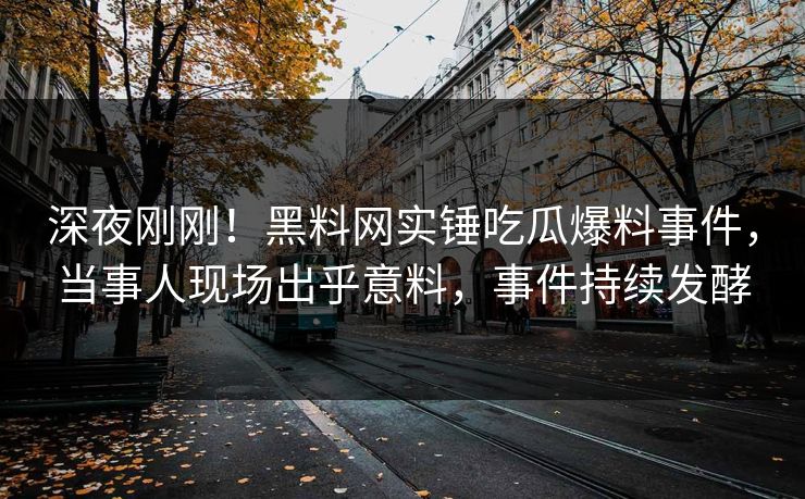 深夜刚刚！黑料网实锤吃瓜爆料事件，当事人现场出乎意料，事件持续发酵