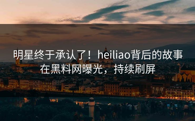 明星终于承认了！heiliao背后的故事在黑料网曝光，持续刷屏