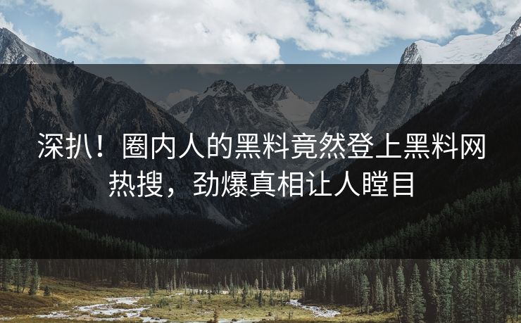 深扒！圈内人的黑料竟然登上黑料网热搜，劲爆真相让人瞠目