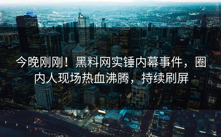 今晚刚刚！黑料网实锤内幕事件，圈内人现场热血沸腾，持续刷屏