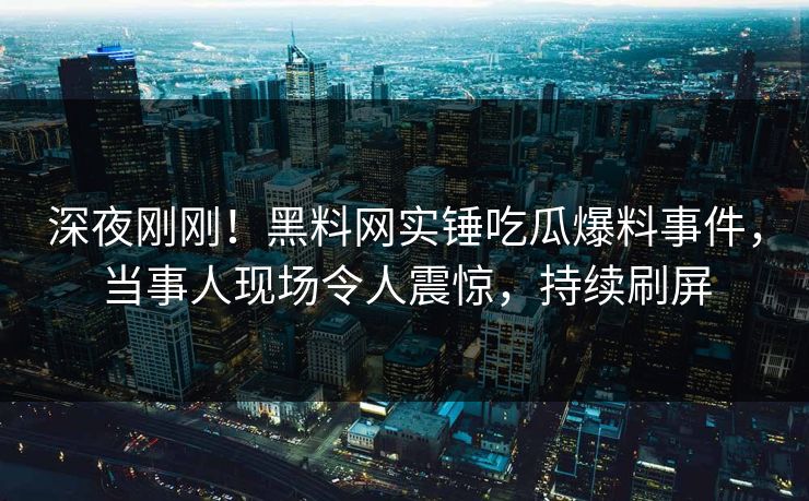深夜刚刚！黑料网实锤吃瓜爆料事件，当事人现场令人震惊，持续刷屏