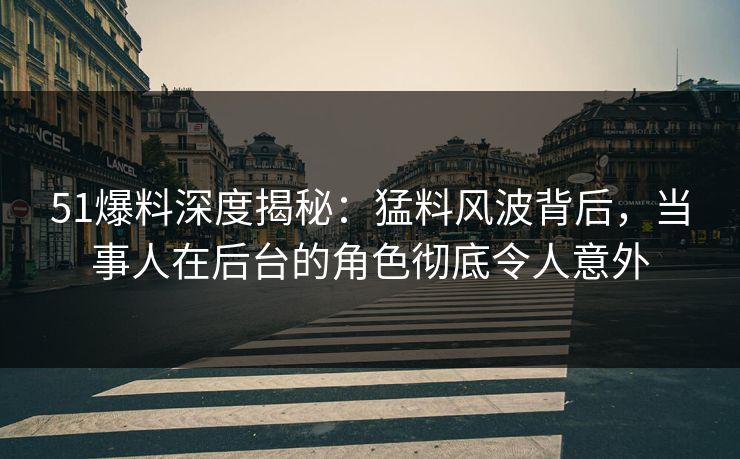 51爆料深度揭秘：猛料风波背后，当事人在后台的角色彻底令人意外