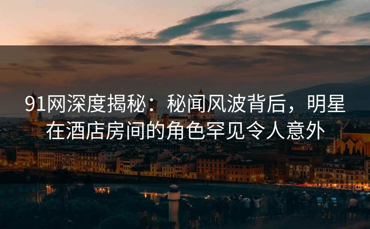 91网深度揭秘：秘闻风波背后，明星在酒店房间的角色罕见令人意外