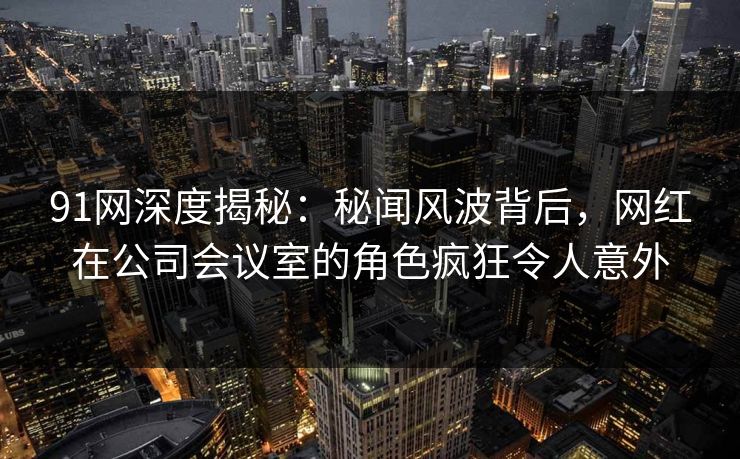 91网深度揭秘：秘闻风波背后，网红在公司会议室的角色疯狂令人意外
