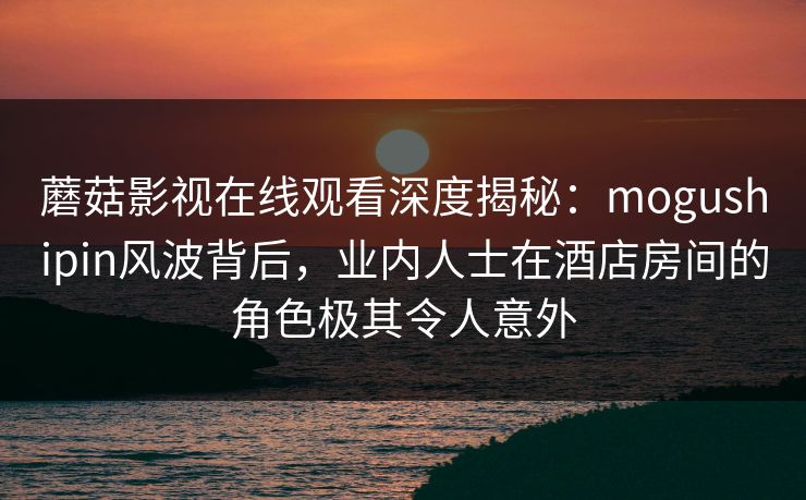 蘑菇影视在线观看深度揭秘：mogushipin风波背后，业内人士在酒店房间的角色极其令人意外