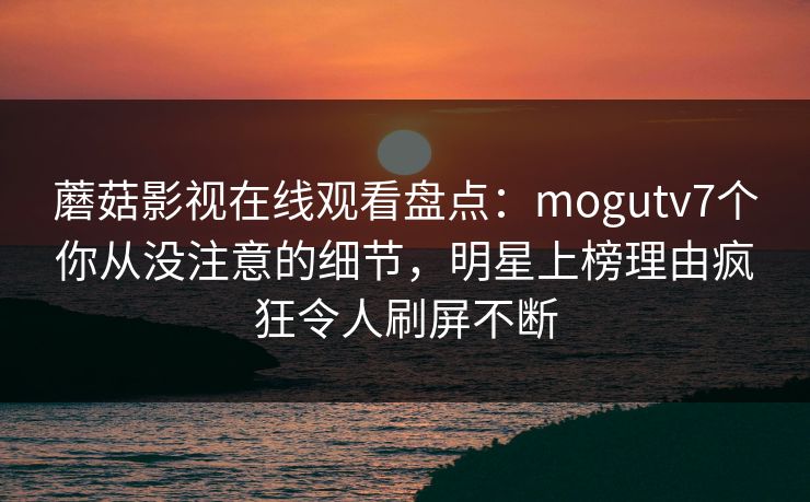 蘑菇影视在线观看盘点：mogutv7个你从没注意的细节，明星上榜理由疯狂令人刷屏不断