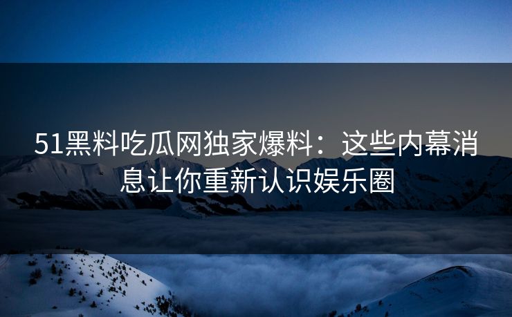 51黑料吃瓜网独家爆料：这些内幕消息让你重新认识娱乐圈