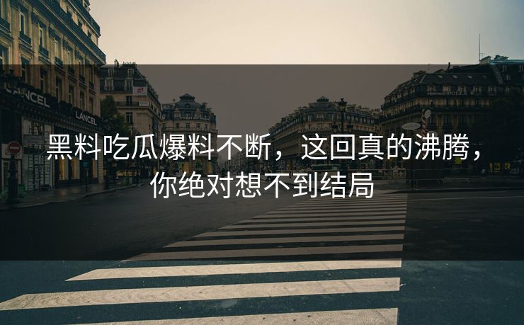 黑料吃瓜爆料不断，这回真的沸腾，你绝对想不到结局