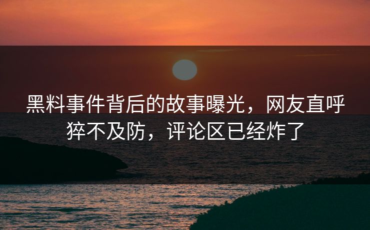 黑料事件背后的故事曝光，网友直呼猝不及防，评论区已经炸了
