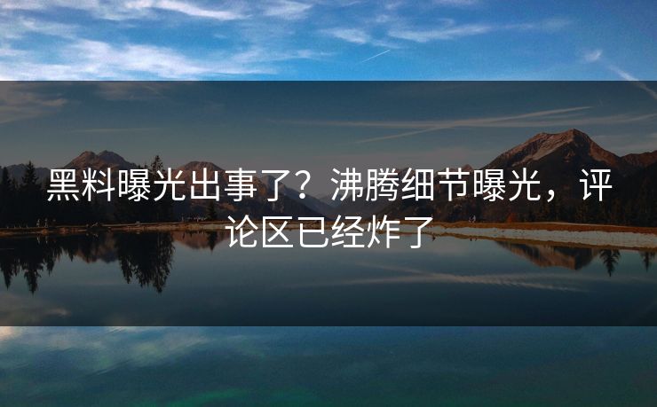 黑料曝光出事了？沸腾细节曝光，评论区已经炸了