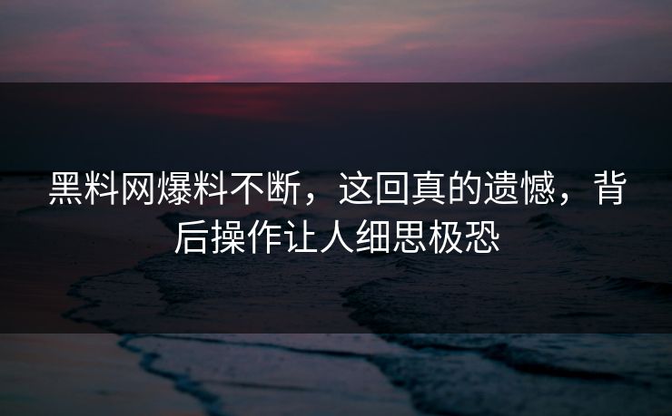 黑料网爆料不断，这回真的遗憾，背后操作让人细思极恐