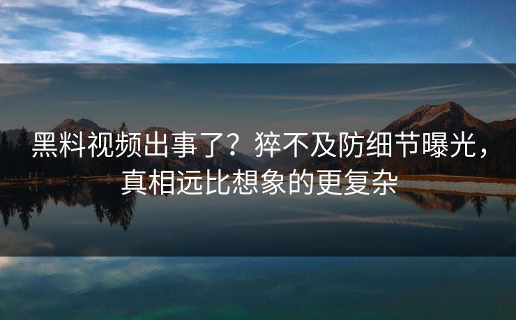 黑料视频出事了？猝不及防细节曝光，真相远比想象的更复杂