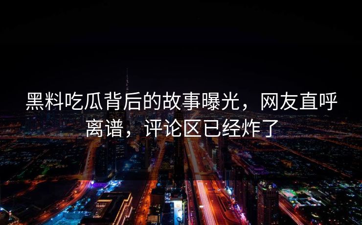 黑料吃瓜背后的故事曝光，网友直呼离谱，评论区已经炸了