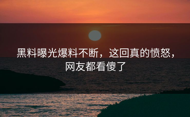 黑料曝光爆料不断，这回真的愤怒，网友都看傻了