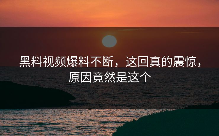 黑料视频爆料不断，这回真的震惊，原因竟然是这个