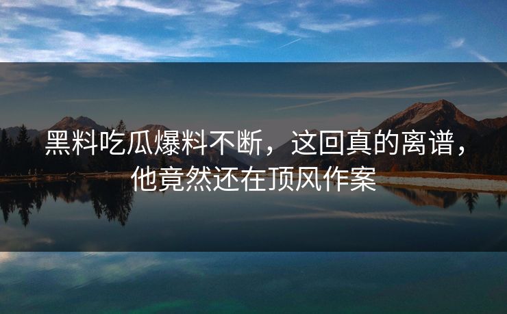 黑料吃瓜爆料不断，这回真的离谱，他竟然还在顶风作案