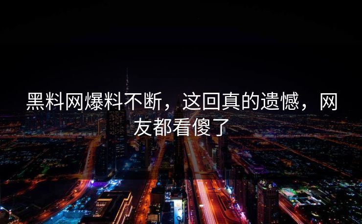 黑料网爆料不断，这回真的遗憾，网友都看傻了