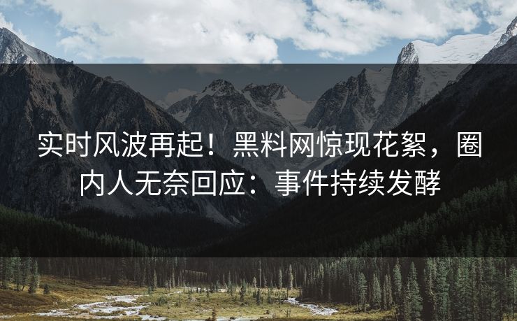 实时风波再起！黑料网惊现花絮，圈内人无奈回应：事件持续发酵