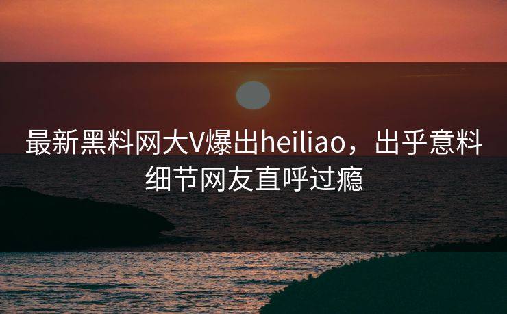 最新黑料网大V爆出heiliao，出乎意料细节网友直呼过瘾