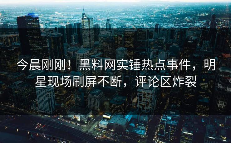 今晨刚刚！黑料网实锤热点事件，明星现场刷屏不断，评论区炸裂