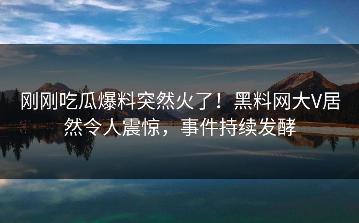 刚刚吃瓜爆料突然火了！黑料网大V居然令人震惊，事件持续发酵