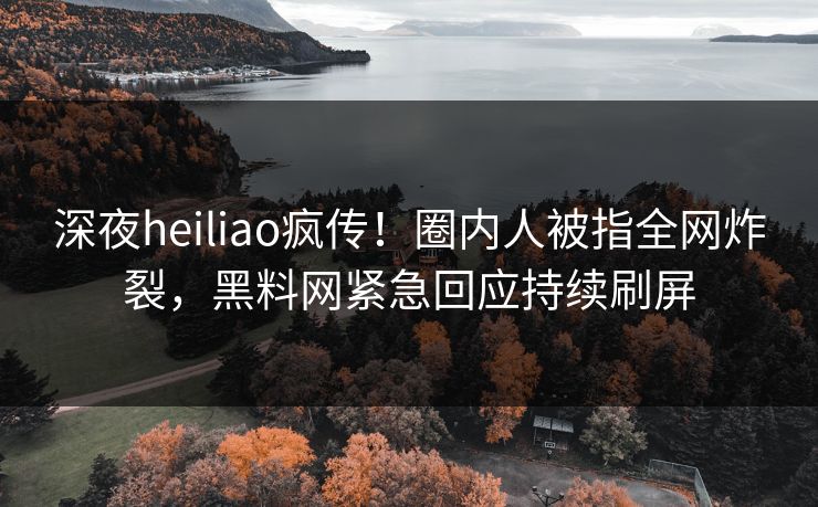 深夜heiliao疯传！圈内人被指全网炸裂，黑料网紧急回应持续刷屏