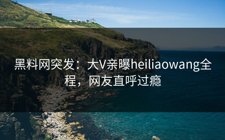 黑料网突发：大V亲曝heiliaowang全程，网友直呼过瘾