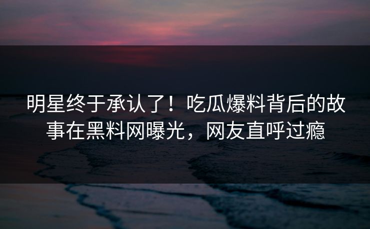 明星终于承认了！吃瓜爆料背后的故事在黑料网曝光，网友直呼过瘾