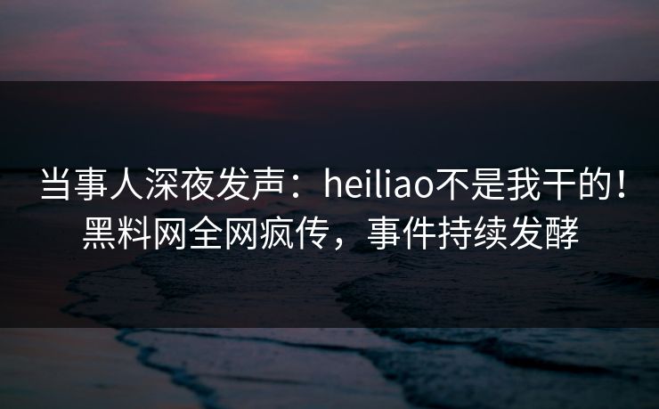 当事人深夜发声：heiliao不是我干的！黑料网全网疯传，事件持续发酵