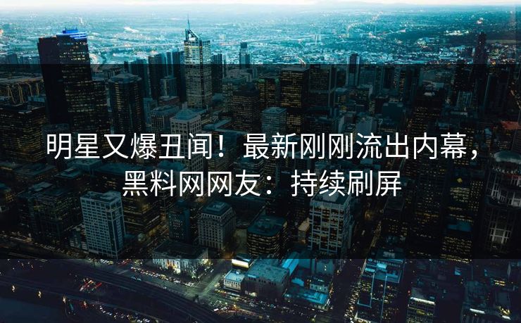 明星又爆丑闻！最新刚刚流出内幕，黑料网网友：持续刷屏