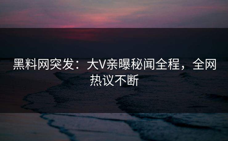 黑料网突发：大V亲曝秘闻全程，全网热议不断