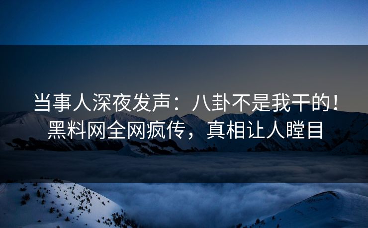 当事人深夜发声：八卦不是我干的！黑料网全网疯传，真相让人瞠目