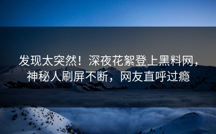 发现太突然！深夜花絮登上黑料网，神秘人刷屏不断，网友直呼过瘾
