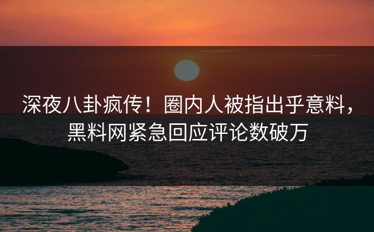 深夜八卦疯传！圈内人被指出乎意料，黑料网紧急回应评论数破万