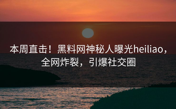 本周直击！黑料网神秘人曝光heiliao，全网炸裂，引爆社交圈