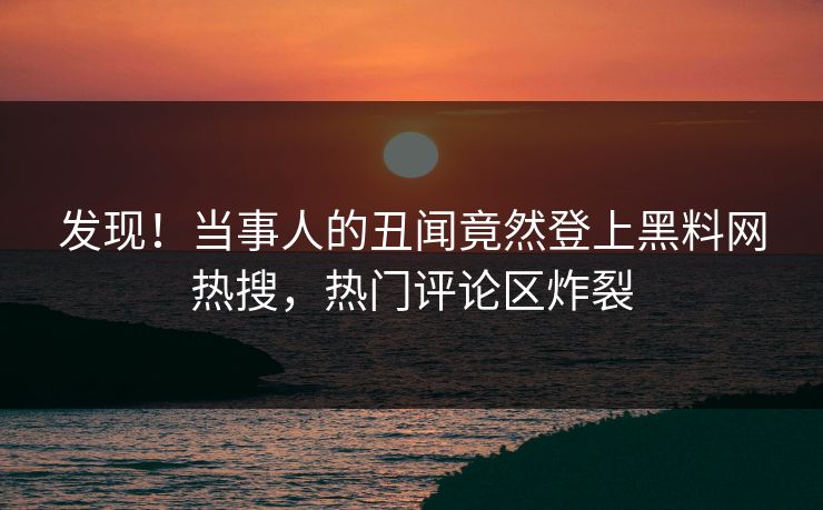 发现！当事人的丑闻竟然登上黑料网热搜，热门评论区炸裂