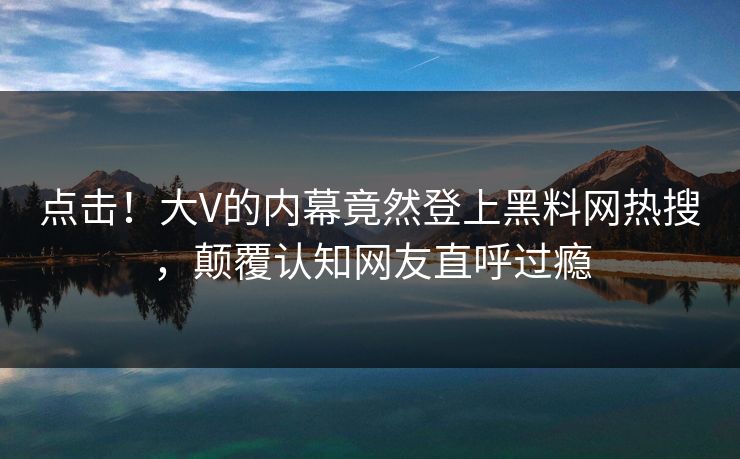 点击！大V的内幕竟然登上黑料网热搜，颠覆认知网友直呼过瘾