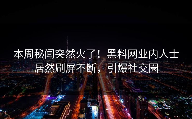 本周秘闻突然火了！黑料网业内人士居然刷屏不断，引爆社交圈