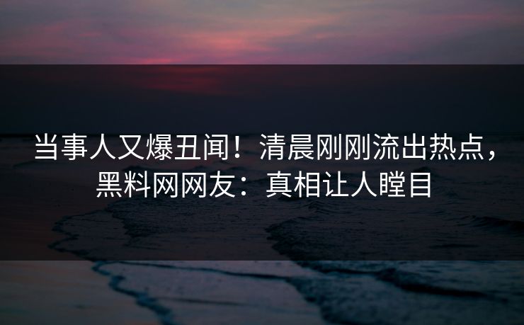 当事人又爆丑闻！清晨刚刚流出热点，黑料网网友：真相让人瞠目