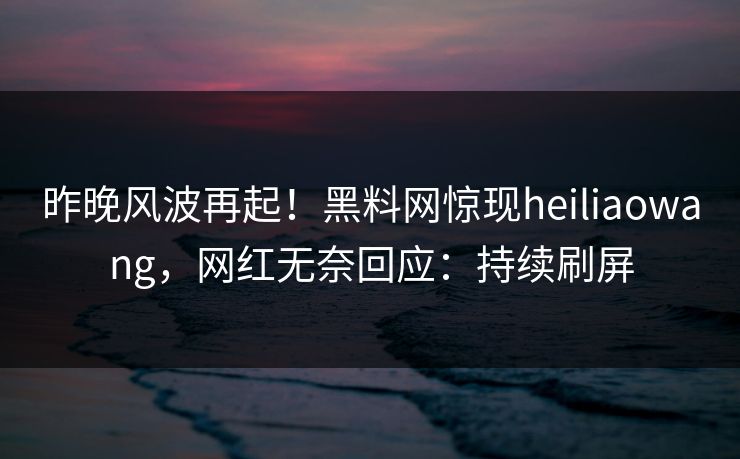 昨晚风波再起！黑料网惊现heiliaowang，网红无奈回应：持续刷屏